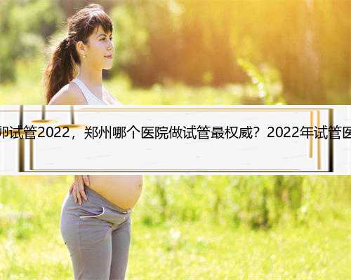 郑州供卵试管2022，郑州哪个医院做试管最权威？2022年试管医院推荐