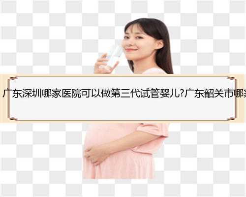 深圳地下供卵可靠吗，广东深圳哪家医院可以做第三代试管婴儿?广东韶关市哪