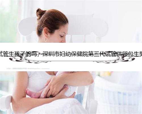 深圳有供卵试管生孩子的吗，深圳市妇幼保健院第三代试管供卵包生男孩价格多
