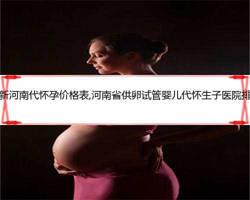 最新河南代怀孕价格表,河南省供卵试管婴儿代怀生子医院排名