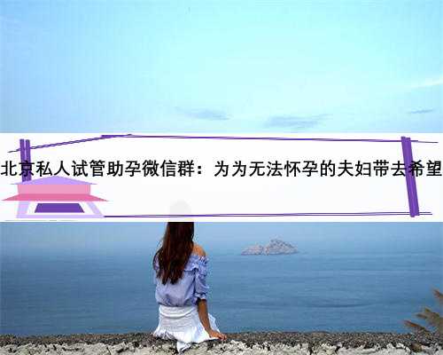 北京私人试管助孕微信群：为为无法怀孕的夫妇带去希望