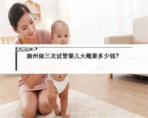 滁州做三次试管婴儿大概要多少钱？